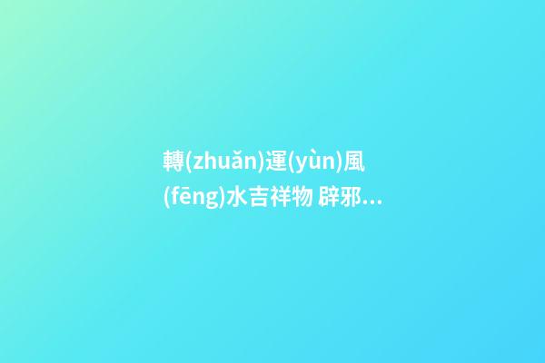 轉(zhuǎn)運(yùn)風(fēng)水吉祥物 辟邪轉(zhuǎn)運(yùn)的利器
